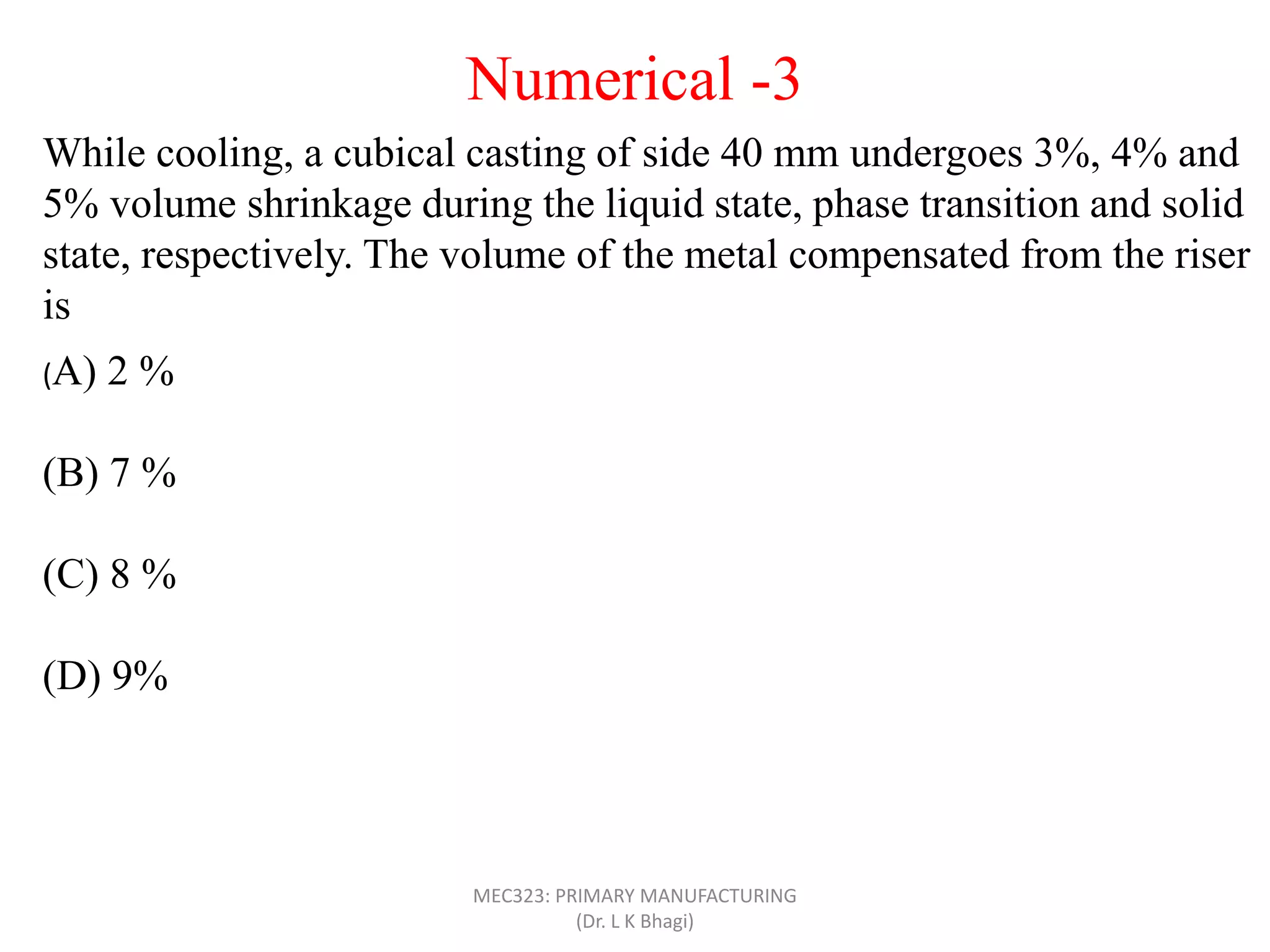 While cooling, a cubical casting of side 40 mm undergoes 3%, 4% and
5% volume shrinkage during the liquid state, phase transition and solid
state, respectively. The volume of the metal compensated from the riser
is
(A) 2 %
(B) 7 %
(C) 8 %
(D) 9%
Numerical -3
MEC323: PRIMARY MANUFACTURING
(Dr. L K Bhagi)
 