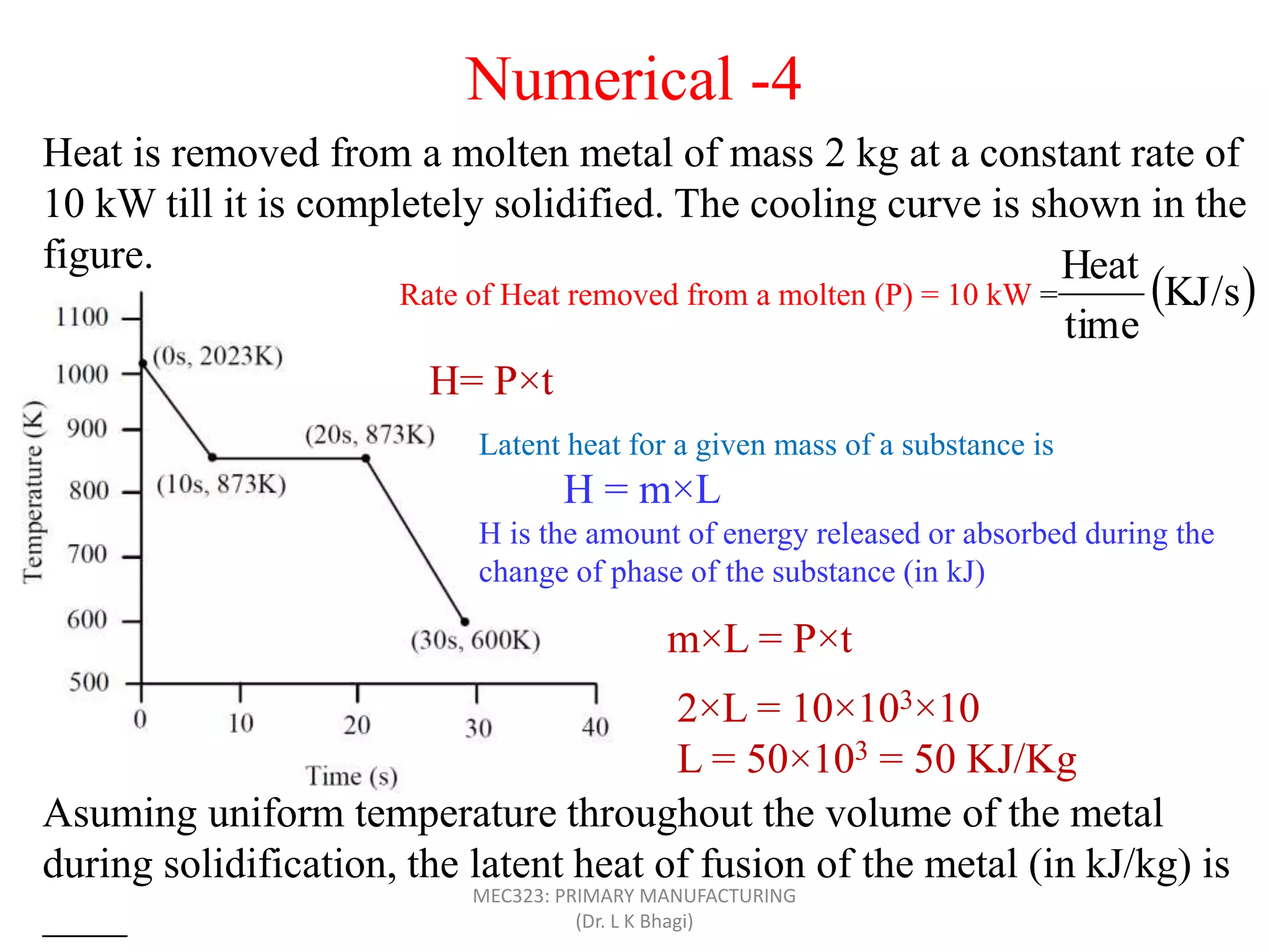 Heat is removed from a molten metal of mass 2 kg at a constant rate of
10 kW till it is completely solidified. The cooling curve is shown in the
figure.
Asuming uniform temperature throughout the volume of the metal
during solidification, the latent heat of fusion of the metal (in kJ/kg) is
____
Rate of Heat removed from a molten (P) = 10 kW =  KJ/s
time
Heat
H= P×t
Latent heat for a given mass of a substance is
H = m×L
H is the amount of energy released or absorbed during the
change of phase of the substance (in kJ)
m×L = P×t
2×L = 10×103×10
L = 50×103 = 50 KJ/Kg
Numerical -4
MEC323: PRIMARY MANUFACTURING
(Dr. L K Bhagi)
 