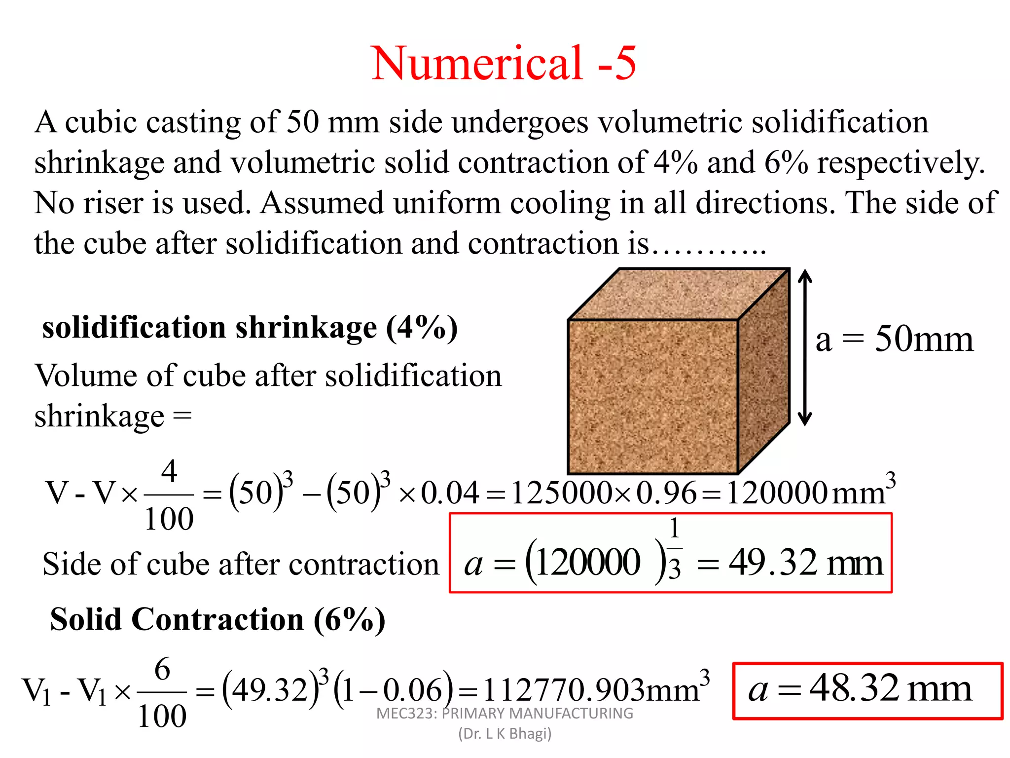 A cubic casting of 50 mm side undergoes volumetric solidification
shrinkage and volumetric solid contraction of 4% and 6% respectively.
No riser is used. Assumed uniform cooling in all directions. The side of
the cube after solidification and contraction is………..
a = 50mm
Volume of cube after solidification
shrinkage =
solidification shrinkage (4%)
Side of cube after contraction   mm2349120000 3
1
.a 
    333
mm1200000.961250000405050
100
4
V-V  .
Solid Contraction (6%)
    33
11 mm112770.90306013249
100
6
V-V  .. mm2348.a 
Numerical -5
MEC323: PRIMARY MANUFACTURING
(Dr. L K Bhagi)
 