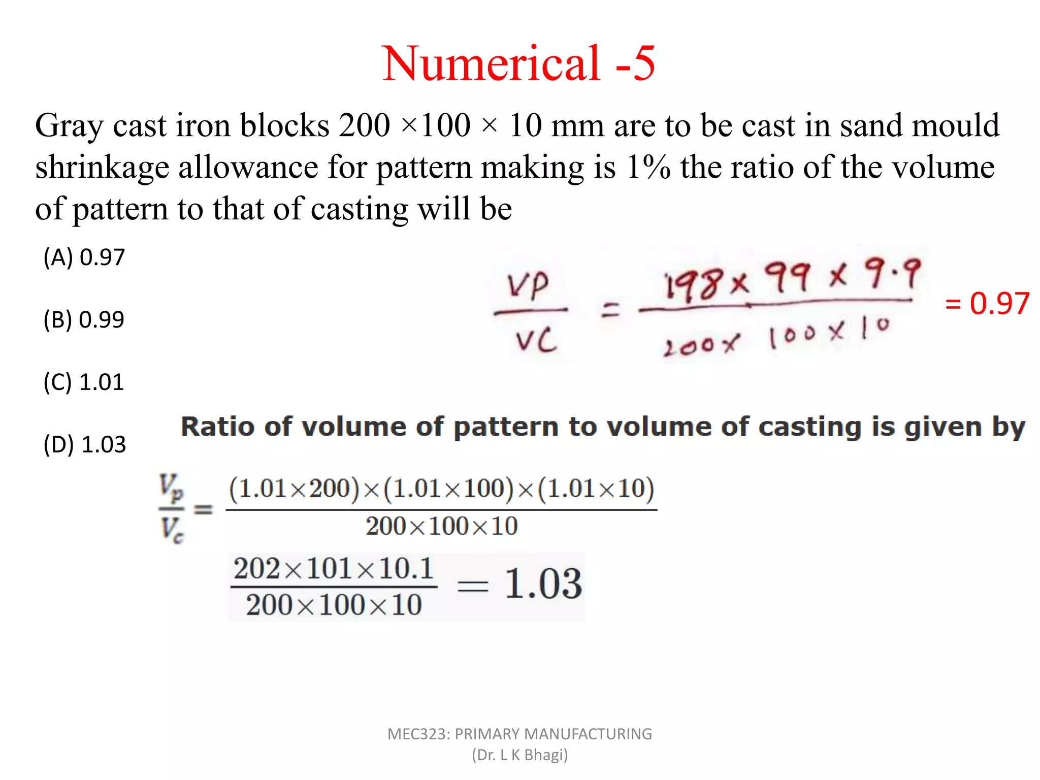 Gray cast iron blocks 200 ×100 × 10 mm are to be cast in sand mould
shrinkage allowance for pattern making is 1% the ratio of the volume
of pattern to that of casting will be
(A) 0.97
(B) 0.99
(C) 1.01
(D) 1.03
= 0.97
Numerical -5
MEC323: PRIMARY MANUFACTURING
(Dr. L K Bhagi)
 