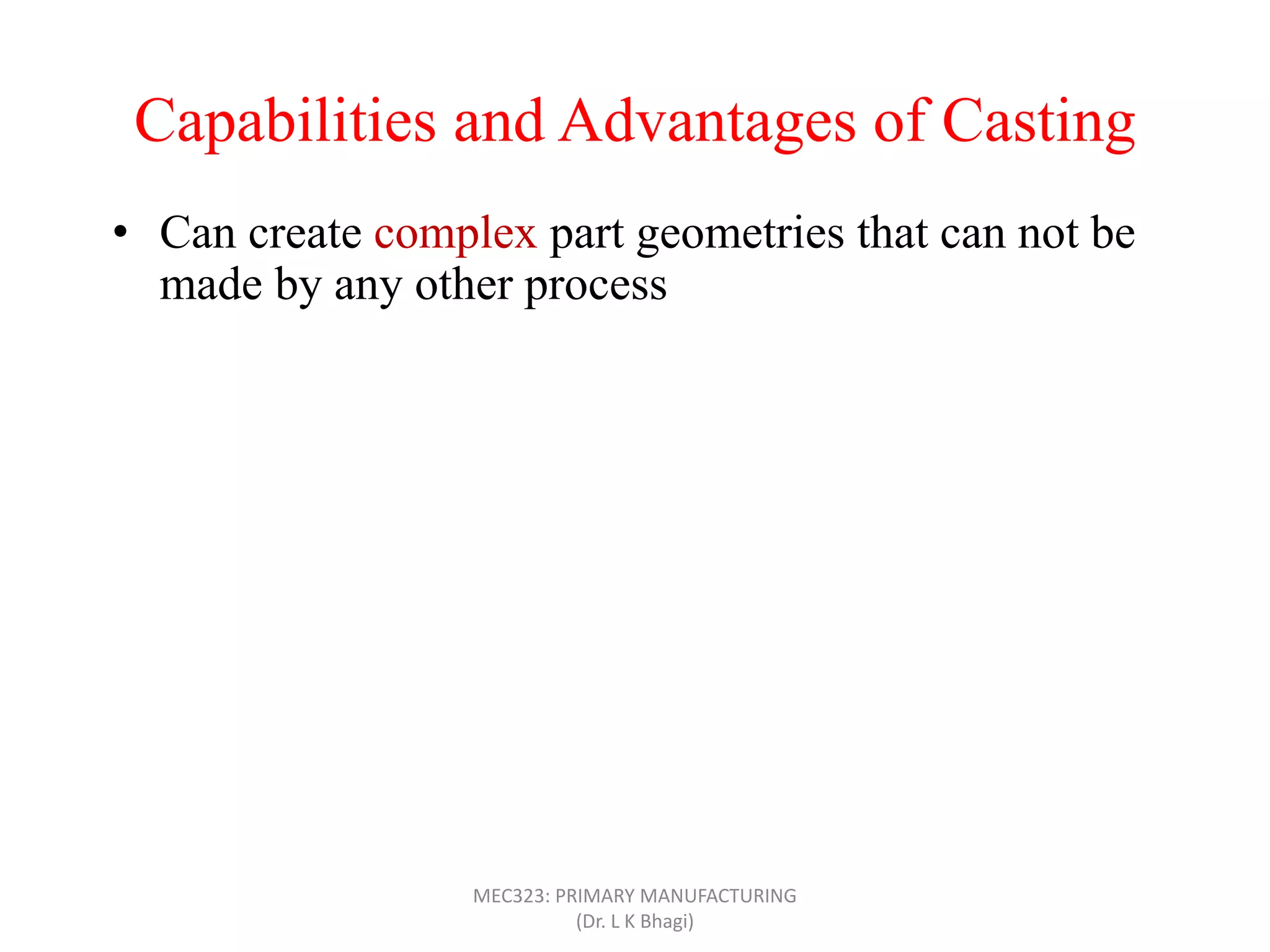 Capabilities and Advantages of Casting
• Can create complex part geometries that can not be
made by any other process
• Can create both external and internal shapes
• Some casting processes are net shape; others are near
net shape
• Can produce very large parts (with weight more than
100 tons), like m/c bed
• Casting can be applied to shape any metal that can melt
• Some casting methods are suited to mass production
• Can also be applied on polymers and ceramics
MEC323: PRIMARY MANUFACTURING
(Dr. L K Bhagi)
 