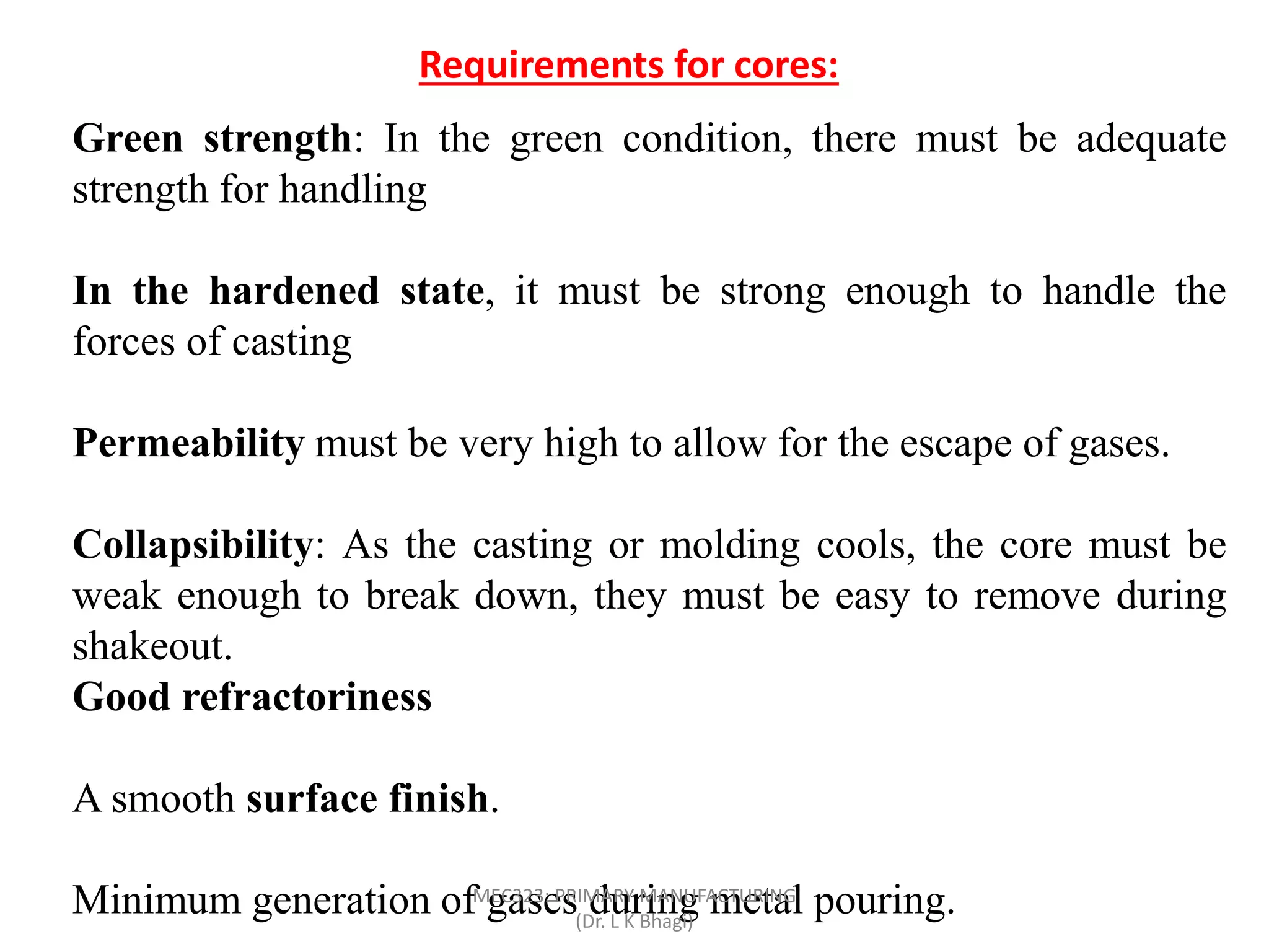 Requirements for cores:
Green strength: In the green condition, there must be adequate
strength for handling
In the hardened state, it must be strong enough to handle the
forces of casting
Permeability must be very high to allow for the escape of gases.
Collapsibility: As the casting or molding cools, the core must be
weak enough to break down, they must be easy to remove during
shakeout.
Good refractoriness
A smooth surface finish.
Minimum generation of gases during metal pouring.MEC323: PRIMARY MANUFACTURING
(Dr. L K Bhagi)
 