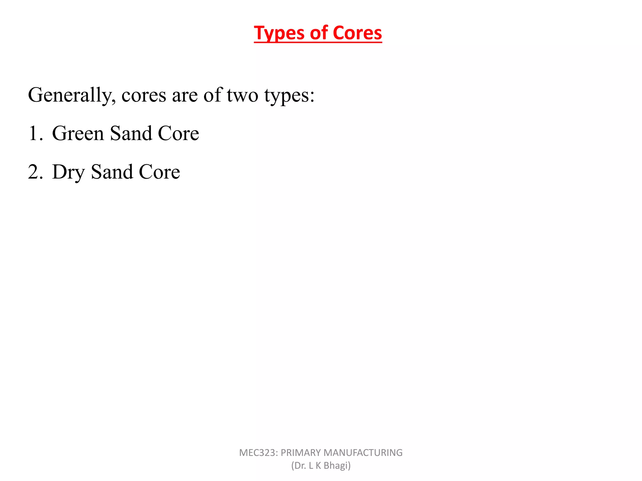 Types of Cores
Generally, cores are of two types:
1. Green Sand Core
2. Dry Sand Core
MEC323: PRIMARY MANUFACTURING
(Dr. L K Bhagi)
 