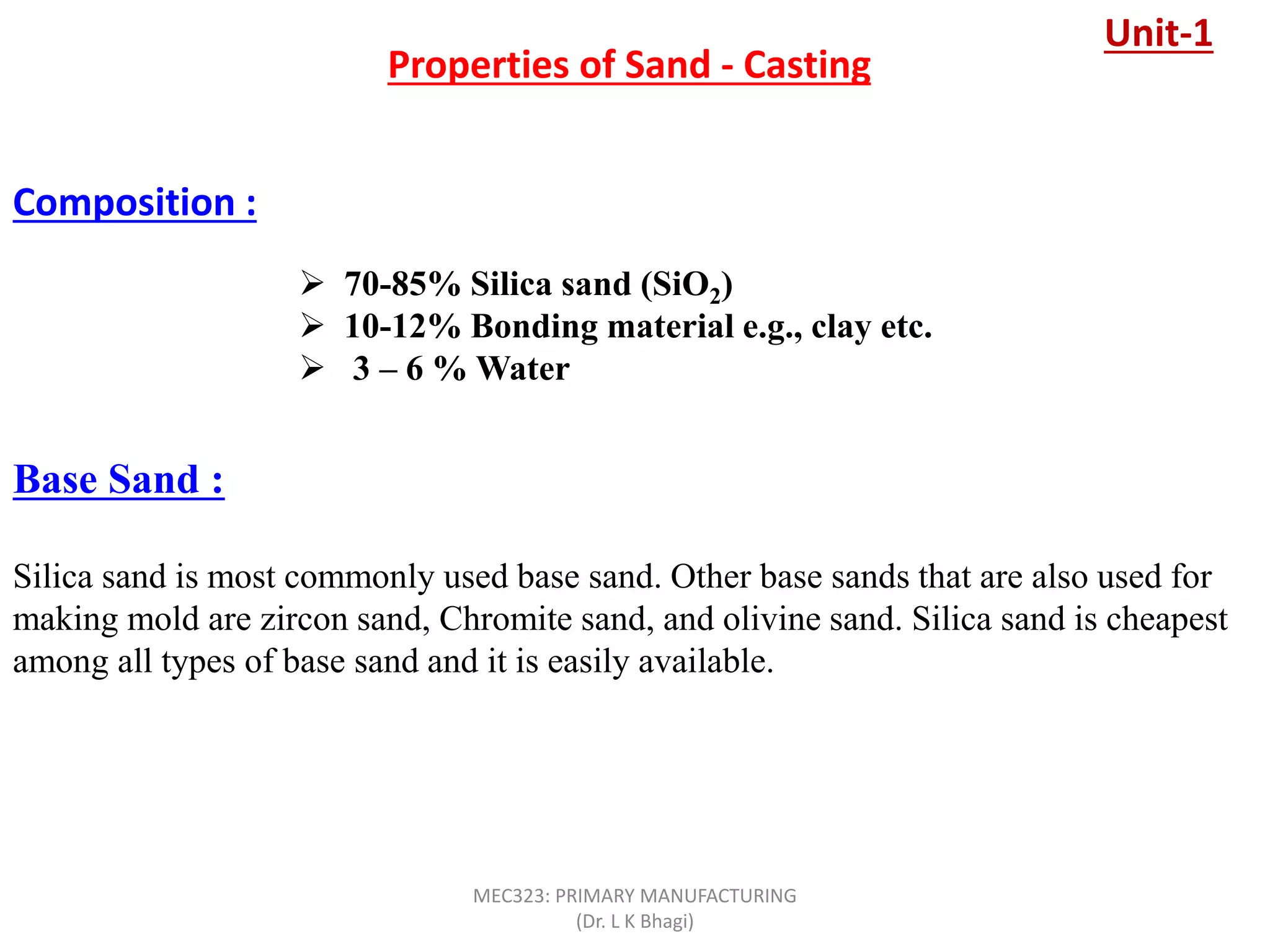  70-85% Silica sand (SiO2)
 10-12% Bonding material e.g., clay etc.
 3 – 6 % Water
Properties of Sand - Casting
Composition :
Base Sand :
Silica sand is most commonly used base sand. Other base sands that are also used for
making mold are zircon sand, Chromite sand, and olivine sand. Silica sand is cheapest
among all types of base sand and it is easily available.
Unit-1
MEC323: PRIMARY MANUFACTURING
(Dr. L K Bhagi)
 