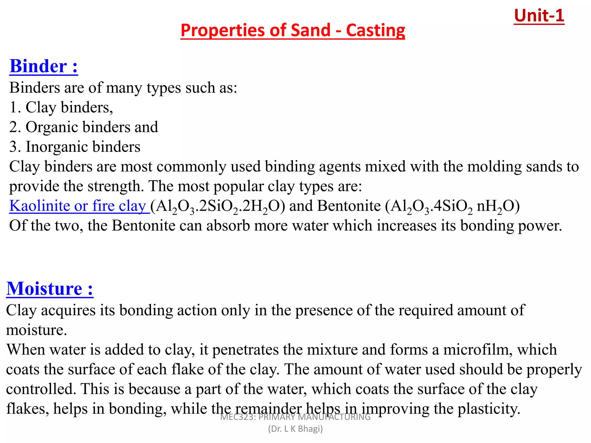 Properties of Sand - Casting
Binder :
Binders are of many types such as:
1. Clay binders,
2. Organic binders and
3. Inorganic binders
Clay binders are most commonly used binding agents mixed with the molding sands to
provide the strength. The most popular clay types are:
Kaolinite or fire clay (Al2O3.2SiO2.2H2O) and Bentonite (Al2O3.4SiO2 nH2O)
Of the two, the Bentonite can absorb more water which increases its bonding power.
Moisture :
Clay acquires its bonding action only in the presence of the required amount of
moisture.
When water is added to clay, it penetrates the mixture and forms a microfilm, which
coats the surface of each flake of the clay. The amount of water used should be properly
controlled. This is because a part of the water, which coats the surface of the clay
flakes, helps in bonding, while the remainder helps in improving the plasticity.
Unit-1
MEC323: PRIMARY MANUFACTURING
(Dr. L K Bhagi)
 