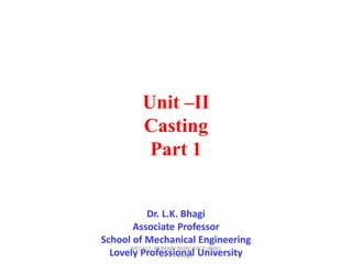 Unit –II
Casting
Part 1
Dr. L.K. Bhagi
Associate Professor
School of Mechanical Engineering
Lovely Professional University
MEC323: PRIMARY MANUFACTURING
(Dr. L K Bhagi)
 