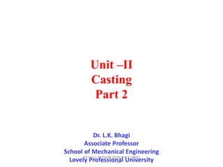 Unit –II
Casting
Part 2
Dr. L.K. Bhagi
Associate Professor
School of Mechanical Engineering
Lovely Professional University
MEC323: PRIMARY MANUFACTURING
(Dr. L K Bhagi)
 