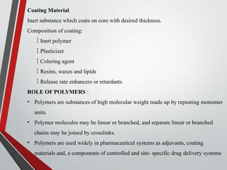 Coating Material
Inert substance which coats on core with desired thickness.
Composition of coating:
 Inert polymer
 Plasticizer
 Coloring agent
 Resins, waxes and lipids
 Release rate enhancers or retardants
ROLE OF POLYMERS :
• Polymers are substances of high molecular weight made up by repeating monomer
units.
• Polymer molecules may be linear or branched, and separate linear or branched
chains may be joined by crosslinks.
• Polymers are used widely in pharmaceutical systems as adjuvants, coating
materials and, a components of controlled and site- specific drug delivery systems
 