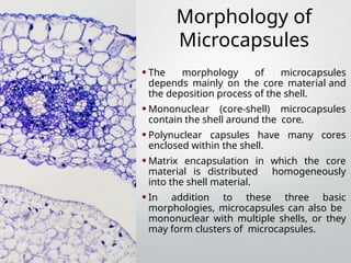 Morphology of
Microcapsules
•The morphology of microcapsules
depends mainly on the core material and
the deposition process of the shell.
•Mononuclear (core-shell) microcapsules
contain the shell around the core.
•Polynuclear capsules have many cores
enclosed within the shell.
•Matrix encapsulation in which the core
material is distributed homogeneously
into the shell material.
•In addition to these three basic
morphologies, microcapsules can also be
mononuclear with multiple shells, or they
may form clusters of microcapsules.
 
