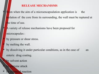 RELEASE MECHANISMS
 Even when the aim of a microencapsulation application is the
isolation of the core from its surrounding, the wall must be ruptured at
the time of use.
 A variety of release mechanisms have been proposed for
microcapsules :
 by pressure or shear stress.
 by melting the wall.
 by dissolving it under particular conditions, as in the case of an
enteric drug coating.
 by solvent action
 by enzyme attack
 by chemical reaction
 
