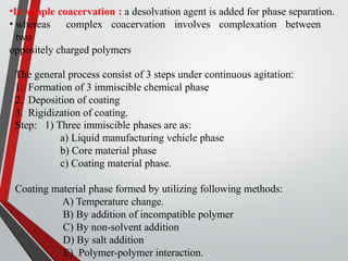 •In simple coacervation : a desolvation agent is added for phase separation.
• whereas complex coacervation involves complexation between
two
oppositely charged polymers
The general process consist of 3 steps under continuous agitation:
1. Formation of 3 immiscible chemical phase
2. Deposition of coating
3. Rigidization of coating.
Step: 1) Three immiscible phases are as:
a) Liquid manufacturing vehicle phase
b) Core material phase
c) Coating material phase.
Coating material phase formed by utilizing following methods:
A) Temperature change.
B) By addition of incompatible polymer
C) By non-solvent addition
D) By salt addition
E) Polymer-polymer interaction.
 