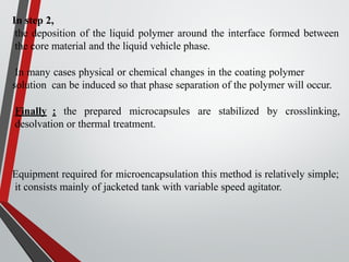 In step 2,
the deposition of the liquid polymer around the interface formed between
the core material and the liquid vehicle phase.
In many cases physical or chemical changes in the coating polymer
solution can be induced so that phase separation of the polymer will occur.
Finally : the prepared microcapsules are stabilized by crosslinking,
desolvation or thermal treatment.
Equipment required for microencapsulation this method is relatively simple;
it consists mainly of jacketed tank with variable speed agitator.
 