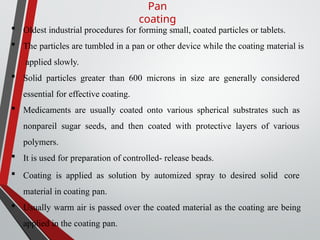 Pan
coating
 Oldest industrial procedures for forming small, coated particles or tablets.
 The particles are tumbled in a pan or other device while the coating material is
applied slowly.
 Solid particles greater than 600 microns in size are generally considered
essential for effective coating.
 Medicaments are usually coated onto various spherical substrates such as
nonpareil sugar seeds, and then coated with protective layers of various
polymers.
 It is used for preparation of controlled- release beads.
 Coating is applied as solution by automized spray to desired solid core
material in coating pan.
 Usually warm air is passed over the coated material as the coating are being
applied in the coating pan.
 
