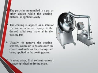  The particles are tumbled in a pan or
other device while the coating
material is applied slowly
 The coating is applied as a solution
or as an atomized spray to the
desired solid core material in the
coating pan
 Usually, to remove the coating
solvent, warm air is passed over the
coated materials as the coatings are
being applied in the coating pans.
 In some cases, final solvent removal
is accomplished in drying oven.
 