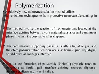 42
Polymerization
A relatively new microencapsulation method utilizes
polymerization techniques to from protective microcapsule coatings in
situ.
 The method involve the reaction of monomeric unit located at the
interface existing between a core material substance and continuous
phase in which the core material is disperse.
 The core material supporting phase is usually a liquid or gas, and
therefore polymerization reaction occur at liquid-liquid, liquid-gas,
solid-liquid, or solid-gas interface.
 E.g. In the formation of polyamide (Nylon) polymeric reaction
occurring at liquid-liquid interface existing between aliphatic
diamine & dicarboxylic acid halide.
 