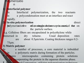 Polymerizatio
n
1) Interfacial polymer
In Interfacial polymerization, the two reactants
in a polycondensation meet at an interface and react
rapidly.
2) In-situ polymerization
In a few microencapsulation processes, the
direct
polymerization of a single monomer is carried out on
the particle surface.
e.g. Cellulose fibers are encapsulated in polyethylene while
immersed in dry toluene. Usual deposition rates
are about 0.5μm/min. Coating thickness ranges 0.2-
75μm.
3) Matrix polymer
In a number of processes, a core material is imbedded
in a polymeric matrix during formation of the particles.
 Prepares microcapsules containing protein solutions
by incorporating the protein in the aqueous diamine phase.
 