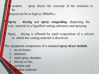 49
 In modern spray dryers the viscosity of the solutions to
be
sprayed can be as high as 300mPa.s
 Spray drying and spray congealing- dispersing the
core material in a liquefied coating substance and spraying.
 Spray drying is effected by rapid evaporation of a solvent
in which the coating material is dissolved.
The equipment components of a standard spray dryer include
1. an air heater,
2. atomizer,
3. main spray chamber,
4. blower or fan,
5. cyclone and
6. product collector.
 