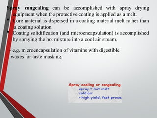 Spray congealing can be accomplished with spray drying
equipment when the protective coating is applied as a melt.
 Core material is dispersed in a coating material melt rather than
a coating solution.
 Coating solidification (and microencapsulation) is accomplished
by spraying the hot mixture into a cool air stream.
- e.g. microencapsulation of vitamins with digestible
waxes for taste masking.
 