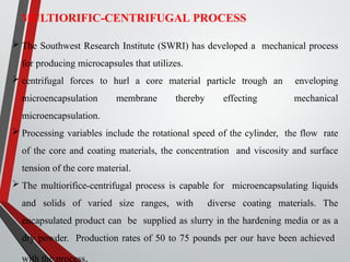 MULTIORIFIC-CENTRIFUGAL PROCESS
 The Southwest Research Institute (SWRI) has developed a mechanical process
for producing microcapsules that utilizes.
 centrifugal forces to hurl a core material particle trough an enveloping
microencapsulation membrane thereby effecting mechanical
microencapsulation.
 Processing variables include the rotational speed of the cylinder, the flow rate
of the core and coating materials, the concentration and viscosity and surface
tension of the core material.
 The multiorifice-centrifugal process is capable for microencapsulating liquids
and solids of varied size ranges, with diverse coating materials. The
encapsulated product can be supplied as slurry in the hardening media or as a
dry powder. Production rates of 50 to 75 pounds per our have been achieved
with the process.
 