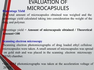 Percentage Yield
The total amount of microcapsules obtained was weighed and the
percentage yield calculated taking into consideration the weight of the
drug and polymer.
Percentage yield = Amount of microcapsule obtained / Theoretical
Amount×100
Scanning electron microscopy
•Scanning electron photomicrographs of drug loaded ethyl cellulose
microcapsules were taken. A small amount of microcapsules was spread
on gold stub and was placed in the scanning electron microscopy
(SEM) chamber.
•The SEM photomicrographs was taken at the acceleration voltage of
20 KV.
EVALUATION OF
MICROCAPSULES
 