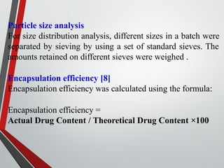 Particle size analysis
For size distribution analysis, different sizes in a batch were
separated by sieving by using a set of standard sieves. The
amounts retained on different sieves were weighed .
Encapsulation efficiency [8]
Encapsulation efficiency was calculated using the formula:
Encapsulation efficiency =
Actual Drug Content / Theoretical Drug Content ×100
 