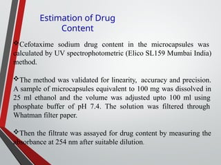 Cefotaxime sodium drug content in the microcapsules was
calculated by UV spectrophotometric (Elico SL159 Mumbai India)
method.
The method was validated for linearity, accuracy and precision.
A sample of microcapsules equivalent to 100 mg was dissolved in
25 ml ethanol and the volume was adjusted upto 100 ml using
phosphate buffer of pH 7.4. The solution was filtered through
Whatman filter paper.
Then the filtrate was assayed for drug content by measuring the
absorbance at 254 nm after suitable dilution.
Estimation of Drug
Content
 