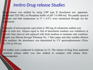 Drug release was studied by using USP type II dissolution test apparatus
(Electrolab TDT 08L) in Phosphate buffer of pH 7.4 (900 ml). The paddle speed at
100 rpm and bath temperature at 37 ± 0.5°c were maintained through out the
experiment.
A sample of microcapsules equivalent to 100 mg of cefotaxime sodium was
used in each test. Aliquot equal to 5ml of dissolution medium was withdrawn at
specific time interval and replaced with fresh medium to maintain sink condition.
Sample was filtered through Whatman No. 1 filter paper and after suitable dilution
with medium; the absorbance was determined by UV spectrophotometer (Elico
SL159) at 254 nm.
All studies were conducted in triplicate (n=3). The release of drug from marketed
sustained release tablet was also studied to compare with release from
microcapsules.
Invitro Drug release Studies
 