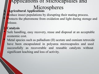 Applications of Microcapsules and
Microspheres
1. Agricultural Applications
 Reduce insect populations by disrupting their mating process.
 Protects the pheromone from oxidation and light during storage and
release.
2. Catalysis
 Safe handling, easy recovery, reuse and disposal at an acceptable
economic cost.
 Metal species such as palladium (II) acetate and osmium tetroxide
have been encapsulated in polyurea microcapsules and used
successfully as recoverable and reusable catalysts without
significant leaching and loss of activity.
 