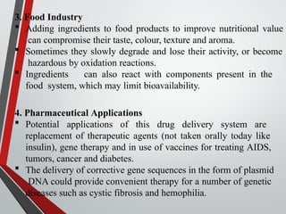 3. Food Industry
 Adding ingredients to food products to improve nutritional value
can compromise their taste, colour, texture and aroma.
 Sometimes they slowly degrade and lose their activity, or become
hazardous by oxidation reactions.
 Ingredients can also react with components present in the
food system, which may limit bioavailability.
4. Pharmaceutical Applications
 Potential applications of this drug delivery system are
replacement of therapeutic agents (not taken orally today like
insulin), gene therapy and in use of vaccines for treating AIDS,
tumors, cancer and diabetes.
 The delivery of corrective gene sequences in the form of plasmid
DNA could provide convenient therapy for a number of genetic
diseases such as cystic fibrosis and hemophilia.
 