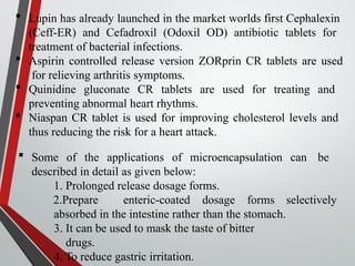  Lupin has already launched in the market worlds first Cephalexin
(Ceff-ER) and Cefadroxil (Odoxil OD) antibiotic tablets for
treatment of bacterial infections.
 Aspirin controlled release version ZORprin CR tablets are used
for relieving arthritis symptoms.
 Quinidine gluconate CR tablets are used for treating and
preventing abnormal heart rhythms.
 Niaspan CR tablet is used for improving cholesterol levels and
thus reducing the risk for a heart attack.
 Some of the applications of microencapsulation can be
described in detail as given below:
1. Prolonged release dosage forms.
selectively
2.Prepare enteric-coated dosage forms
absorbed in the intestine rather than the stomach.
3. It can be used to mask the taste of bitter
drugs.
4. To reduce gastric irritation.
 