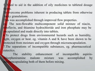 5. Used to aid in the addition of oily medicines to tableted dosage
forms.
To overcome problems inherent in producing tablets from otherwise
tacky granulations.
This was accomplished through improved flow properties.
eg. The non-flowable multicomponent solid mixture of niacin,
riboflavin, and thiamine hydrochloride and iron phosphate may be
encapsulated and made directly into tablets.
6.To protect drugs from environmental hazards such as humidity,
light, oxygen or heat. eg. vitamin A and K have been shown to be
protected from moisture and oxygen through microencapsulation.
7.The separations of incompatible substances, eg. pharmaceutical
eutectics.
The stability enhancement of incompatible aspirin-
accomplished by
chlorpheniramine maleate mixture was
microencapsulating both of them before mixing.
 