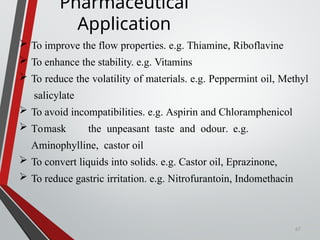 67
Pharmaceutical
Application
 To improve the flow properties. e.g. Thiamine, Riboflavine
 To enhance the stability. e.g. Vitamins
 To reduce the volatility of materials. e.g. Peppermint oil, Methyl
salicylate
 To avoid incompatibilities. e.g. Aspirin and Chloramphenicol
 Tomask the unpeasant taste and odour. e.g.
Aminophylline, castor oil
 To convert liquids into solids. e.g. Castor oil, Eprazinone,
 To reduce gastric irritation. e.g. Nitrofurantoin, Indomethacin
 