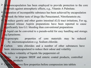  Microencapsulation has been employed to provide protection to the core
materials against atmospheric effects, e.g., Vitamin A Palmitate.
 Separation of incompatible substance has been achieved by encapsulation
 To mask the bitter taste of drugs like Paracetamol, Nitrofurantoin etc.
 To reduce gastric and other gastro intestinal (G.I) tract irritations, For eg,
sustained release Aspirin preparations have been reported to cause
significantly less G.I. bleeding than conventional preparations
 A liquid can be converted to a pseudo-solid for easy handling and storage.
eg.Eprazinone.
 Hygroscopic properties of core materials may be reduced
by microencapsulation e.g. Sodium chloride.
 Carbon tetra chlorides and a number of other substances have
been microencapsulated to reduce their odour and volatility
 To reduce volatality of liquids like peppermint oil
 Helps to prepare SRDF and enteric coated products, controlled
release products
 Used to improve flow properties before compression into tablets 68
 