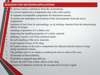 REASONS FOR MICROENCAPSULATION
• To protect reactive substances from the environment,
• To convert liquid active components into a dry solid system,
• To separate incompatible components for functional reasons,
• To protect the immediate environment of the microcapsules from the active
components.
• Isolation of core from its surroundings, as in isolating vitamins from the deteriorating
effects of oxygen.
• retarding evaporation of a volatile core.
• improving the handling properties of a sticky material.
• isolating a reactive core from chemical attack.
• for safe handling of the toxic materials.
• to get targeted release of the drug
• To control release of the active components for delayed (timed) release or long-
acting (sustained) release,
• The problem may be as simple as masking the taste or odor of the core,
• To Increase of bioavailability,
• To produce a targeted drug delivery,
• Protects the GIT from irritant effects of the drug,
• Extension of duration of activity for an equal level of active agent.
 