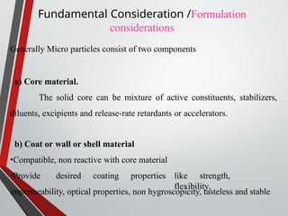 Generally Micro particles consist of two components
a) Core material.
The solid core can be mixture of active constituents, stabilizers,
diluents, excipients and release-rate retardants or accelerators.
b) Coat or wall or shell material
•Compatible, non reactive with core material
•Provide desired coating properties like strength,
flexibility,
impermeability, optical properties, non hygroscopicity, tasteless and stable
Fundamental Consideration /Formulation
considerations
 
