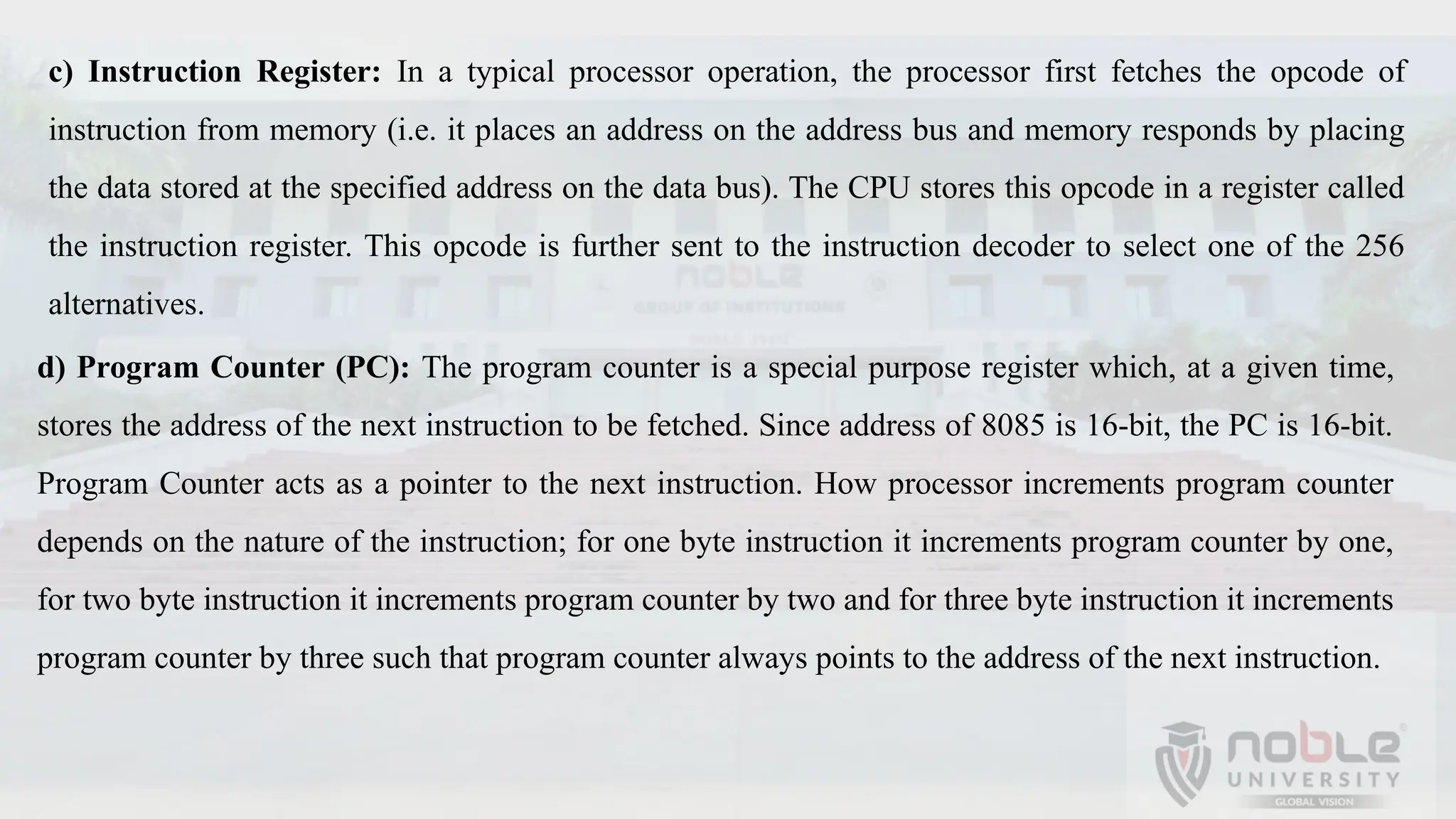 c) Instruction Register: In a typical processor operation, the processor first fetches the opcode of
instruction from memory (i.e. it places an address on the address bus and memory responds by placing
the data stored at the specified address on the data bus). The CPU stores this opcode in a register called
the instruction register. This opcode is further sent to the instruction decoder to select one of the 256
alternatives.
d) Program Counter (PC): The program counter is a special purpose register which, at a given time,
stores the address of the next instruction to be fetched. Since address of 8085 is 16-bit, the PC is 16-bit.
Program Counter acts as a pointer to the next instruction. How processor increments program counter
depends on the nature of the instruction; for one byte instruction it increments program counter by one,
for two byte instruction it increments program counter by two and for three byte instruction it increments
program counter by three such that program counter always points to the address of the next instruction.
 