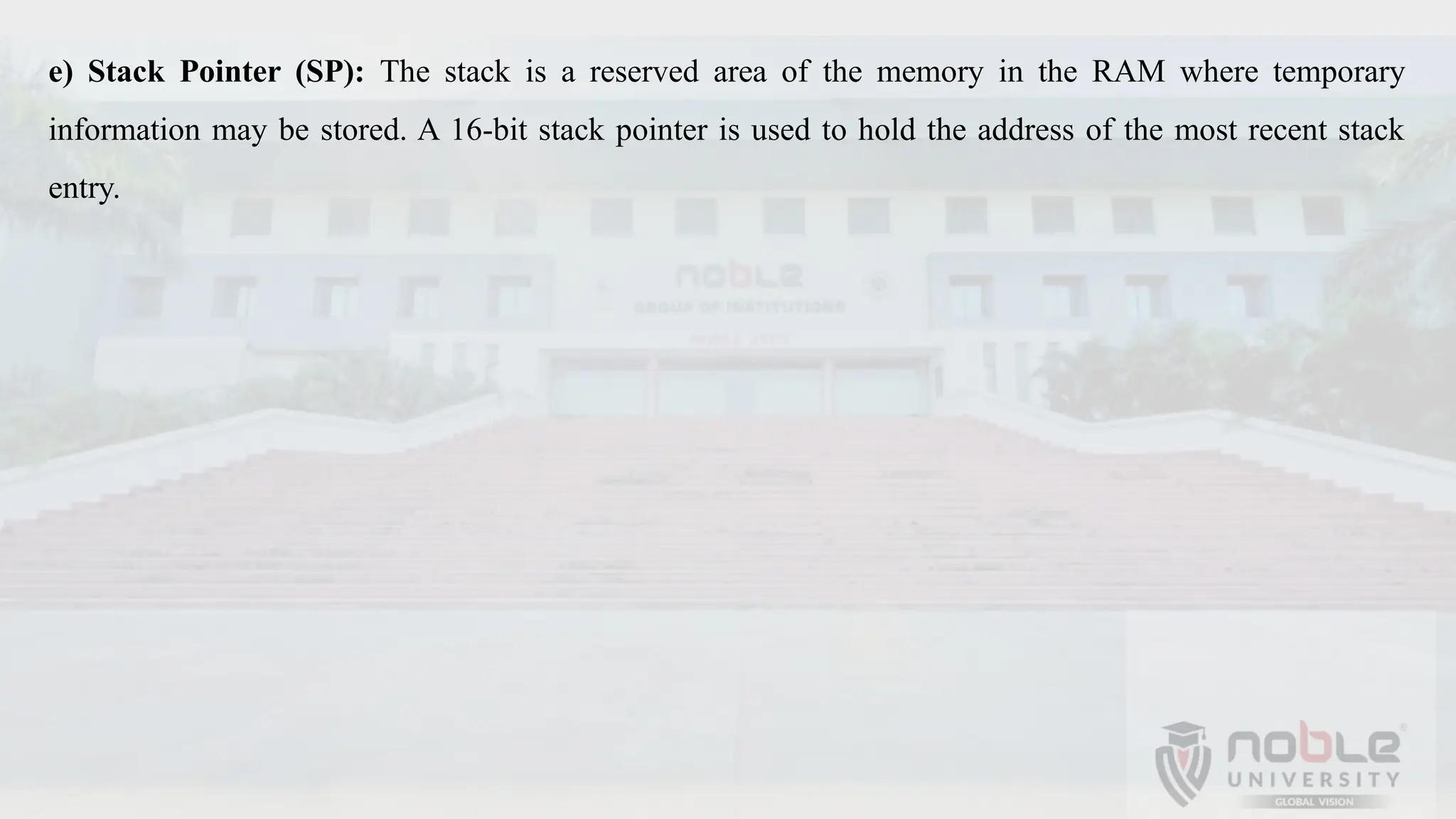 e) Stack Pointer (SP): The stack is a reserved area of the memory in the RAM where temporary
information may be stored. A 16-bit stack pointer is used to hold the address of the most recent stack
entry.
 