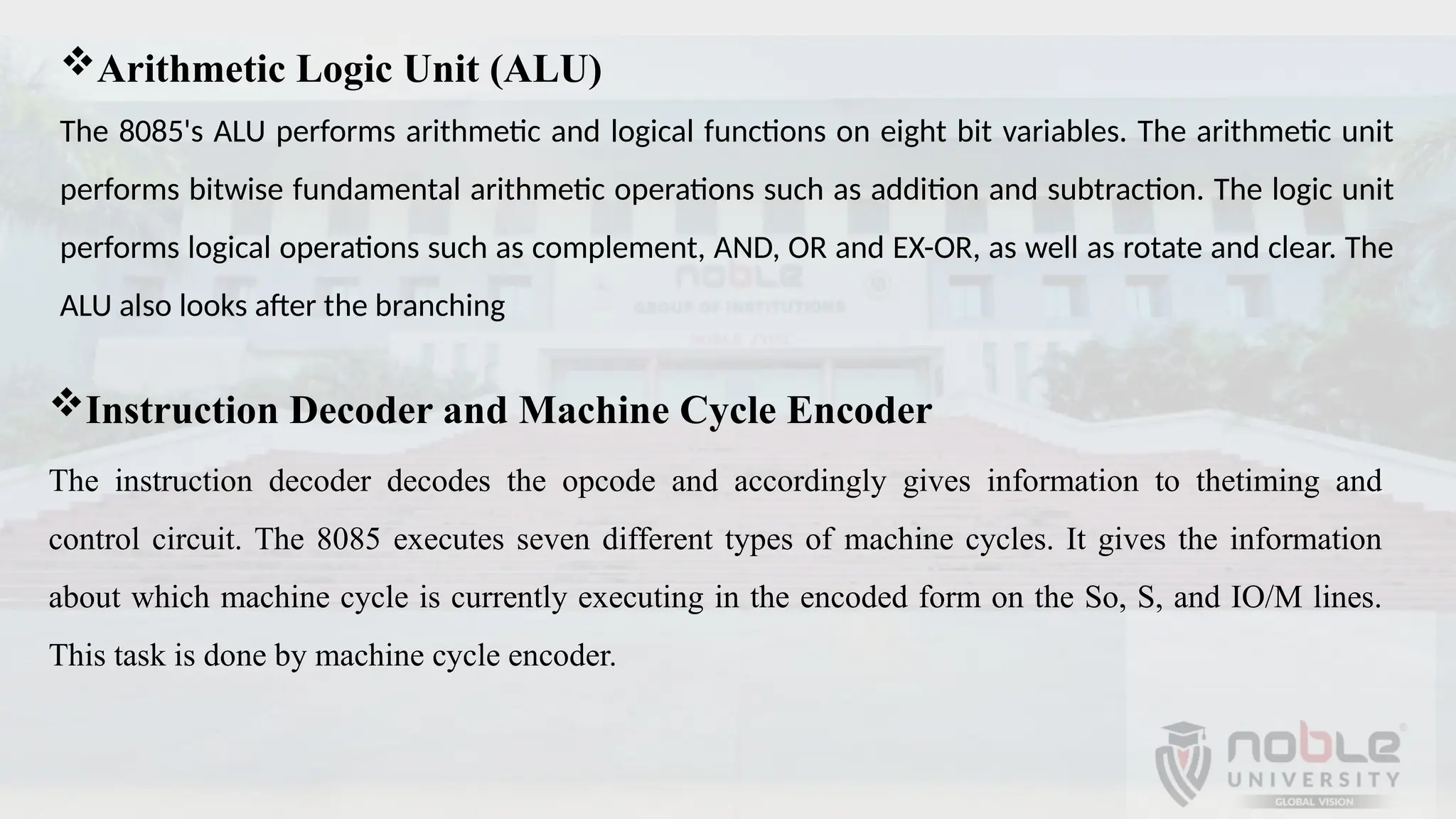 Arithmetic Logic Unit (ALU)
The 8085's ALU performs arithmetic and logical functions on eight bit variables. The arithmetic unit
performs bitwise fundamental arithmetic operations such as addition and subtraction. The logic unit
performs logical operations such as complement, AND, OR and EX-OR, as well as rotate and clear. The
ALU also looks after the branching
Instruction Decoder and Machine Cycle Encoder
The instruction decoder decodes the opcode and accordingly gives information to thetiming and
control circuit. The 8085 executes seven different types of machine cycles. It gives the information
about which machine cycle is currently executing in the encoded form on the So, S, and IO/M lines.
This task is done by machine cycle encoder.
 