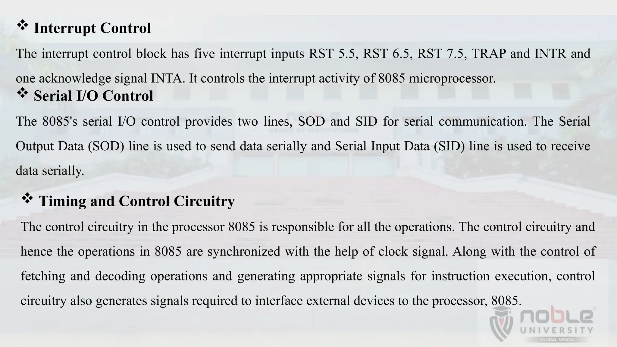  Interrupt Control
The interrupt control block has five interrupt inputs RST 5.5, RST 6.5, RST 7.5, TRAP and INTR and
one acknowledge signal INTA. It controls the interrupt activity of 8085 microprocessor.
 Serial I/O Control
The 8085's serial I/O control provides two lines, SOD and SID for serial communication. The Serial
Output Data (SOD) line is used to send data serially and Serial Input Data (SID) line is used to receive
data serially.
 Timing and Control Circuitry
The control circuitry in the processor 8085 is responsible for all the operations. The control circuitry and
hence the operations in 8085 are synchronized with the help of clock signal. Along with the control of
fetching and decoding operations and generating appropriate signals for instruction execution, control
circuitry also generates signals required to interface external devices to the processor, 8085.
 