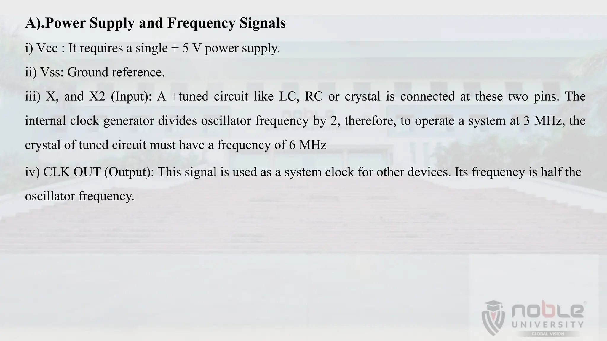 A).Power Supply and Frequency Signals
i) Vcc : It requires a single + 5 V power supply.
ii) Vss: Ground reference.
iii) X, and X2 (Input): A +tuned circuit like LC, RC or crystal is connected at these two pins. The
internal clock generator divides oscillator frequency by 2, therefore, to operate a system at 3 MHz, the
crystal of tuned circuit must have a frequency of 6 MHz
iv) CLK OUT (Output): This signal is used as a system clock for other devices. Its frequency is half the
oscillator frequency.
 