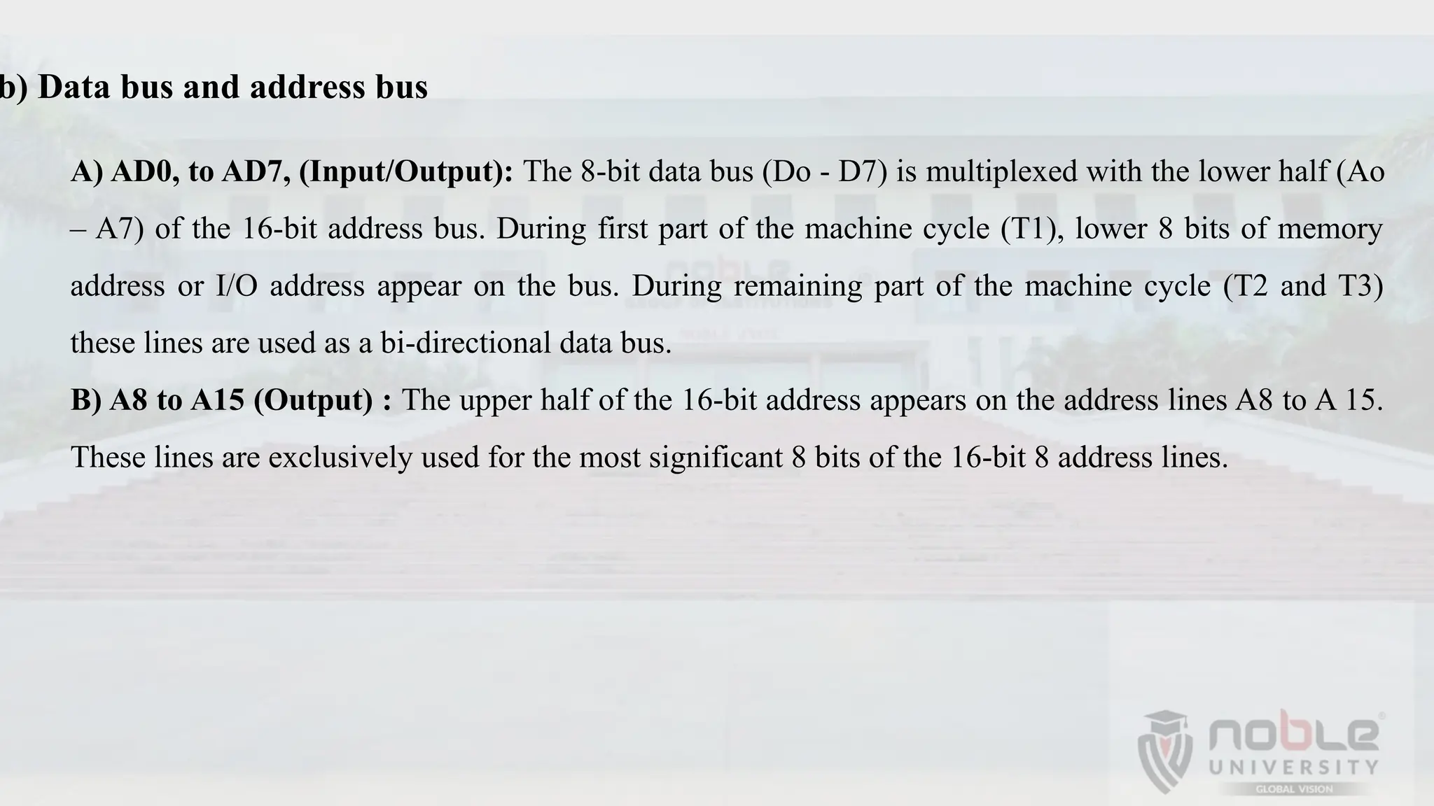 b) Data bus and address bus
A) AD0, to AD7, (Input/Output): The 8-bit data bus (Do - D7) is multiplexed with the lower half (Ao
– A7) of the 16-bit address bus. During first part of the machine cycle (T1), lower 8 bits of memory
address or I/O address appear on the bus. During remaining part of the machine cycle (T2 and T3)
these lines are used as a bi-directional data bus.
B) A8 to A15 (Output) : The upper half of the 16-bit address appears on the address lines A8 to A 15.
These lines are exclusively used for the most significant 8 bits of the 16-bit 8 address lines.
 