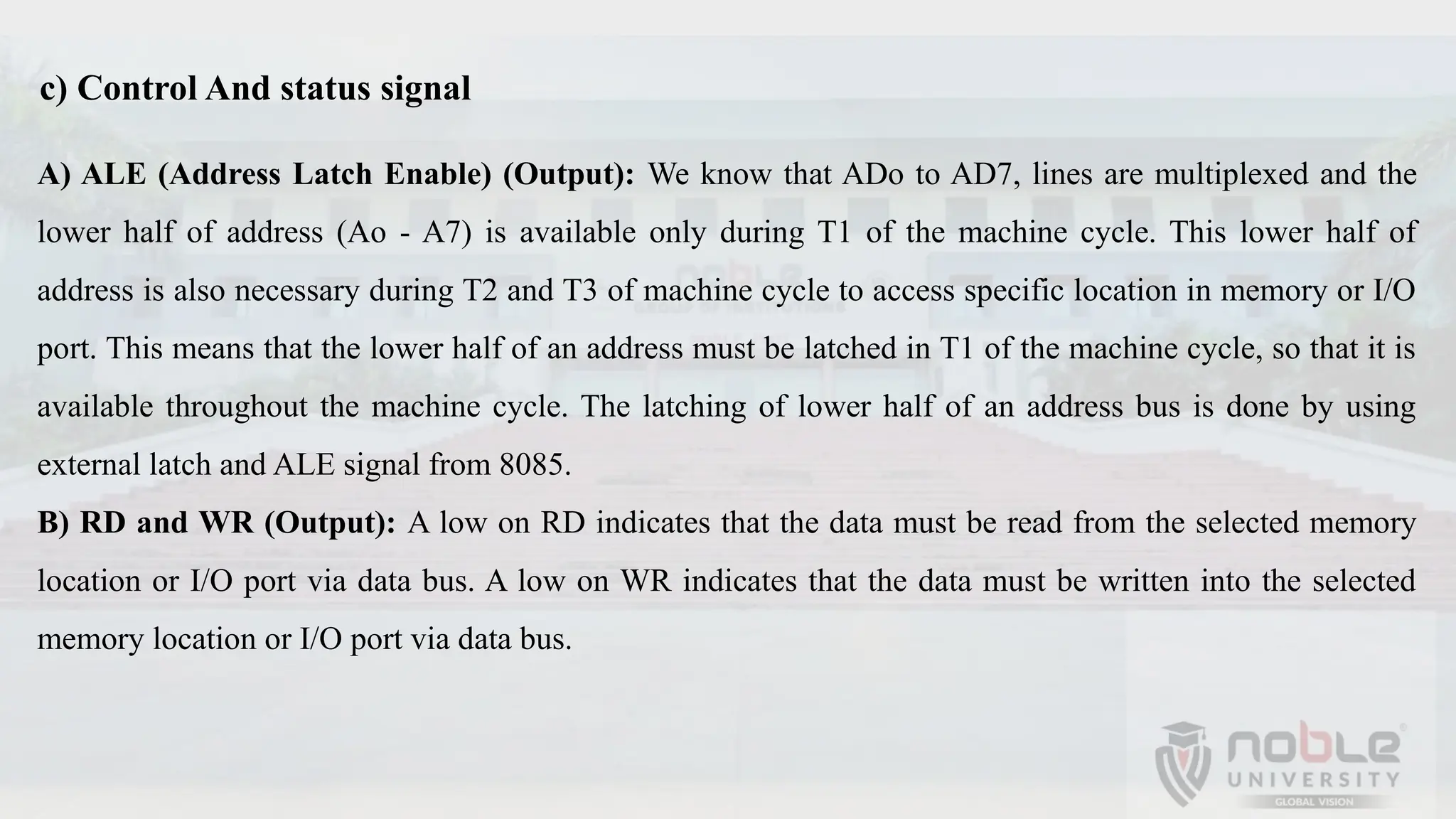 A) ALE (Address Latch Enable) (Output): We know that ADo to AD7, lines are multiplexed and the
lower half of address (Ao - A7) is available only during T1 of the machine cycle. This lower half of
address is also necessary during T2 and T3 of machine cycle to access specific location in memory or I/O
port. This means that the lower half of an address must be latched in T1 of the machine cycle, so that it is
available throughout the machine cycle. The latching of lower half of an address bus is done by using
external latch and ALE signal from 8085.
B) RD and WR (Output): A low on RD indicates that the data must be read from the selected memory
location or I/O port via data bus. A low on WR indicates that the data must be written into the selected
memory location or I/O port via data bus.
c) Control And status signal
 