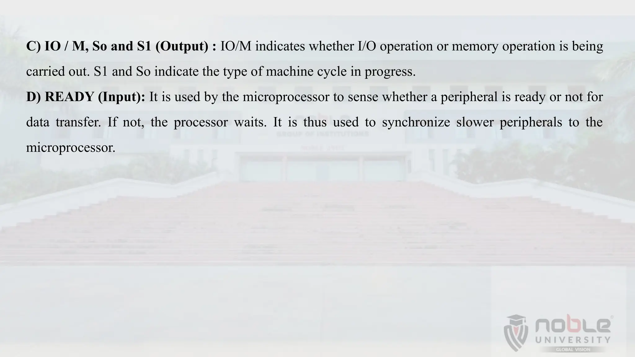 C) IO / M, So and S1 (Output) : IO/M indicates whether I/O operation or memory operation is being
carried out. S1 and So indicate the type of machine cycle in progress.
D) READY (Input): It is used by the microprocessor to sense whether a peripheral is ready or not for
data transfer. If not, the processor waits. It is thus used to synchronize slower peripherals to the
microprocessor.
 