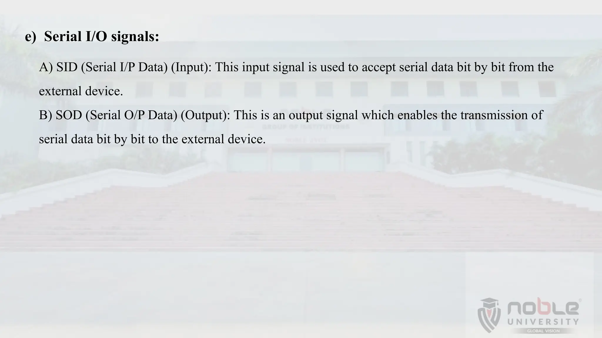 e) Serial I/O signals:
A) SID (Serial I/P Data) (Input): This input signal is used to accept serial data bit by bit from the
external device.
B) SOD (Serial O/P Data) (Output): This is an output signal which enables the transmission of
serial data bit by bit to the external device.
 
