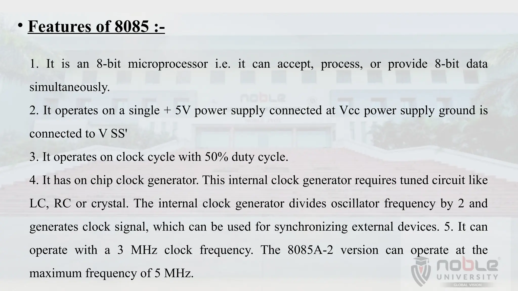 • Features of 8085 :-
1. It is an 8-bit microprocessor i.e. it can accept, process, or provide 8-bit data
simultaneously.
2. It operates on a single + 5V power supply connected at Vcc power supply ground is
connected to V SS'
3. It operates on clock cycle with 50% duty cycle.
4. It has on chip clock generator. This internal clock generator requires tuned circuit like
LC, RC or crystal. The internal clock generator divides oscillator frequency by 2 and
generates clock signal, which can be used for synchronizing external devices. 5. It can
operate with a 3 MHz clock frequency. The 8085A-2 version can operate at the
maximum frequency of 5 MHz.
 