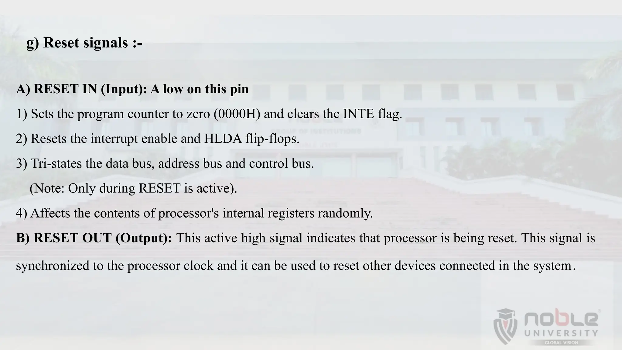 A) RESET IN (Input): A low on this pin
1) Sets the program counter to zero (0000H) and clears the INTE flag.
2) Resets the interrupt enable and HLDA flip-flops.
3) Tri-states the data bus, address bus and control bus.
(Note: Only during RESET is active).
4) Affects the contents of processor's internal registers randomly.
B) RESET OUT (Output): This active high signal indicates that processor is being reset. This signal is
synchronized to the processor clock and it can be used to reset other devices connected in the system.
g) Reset signals :-
 