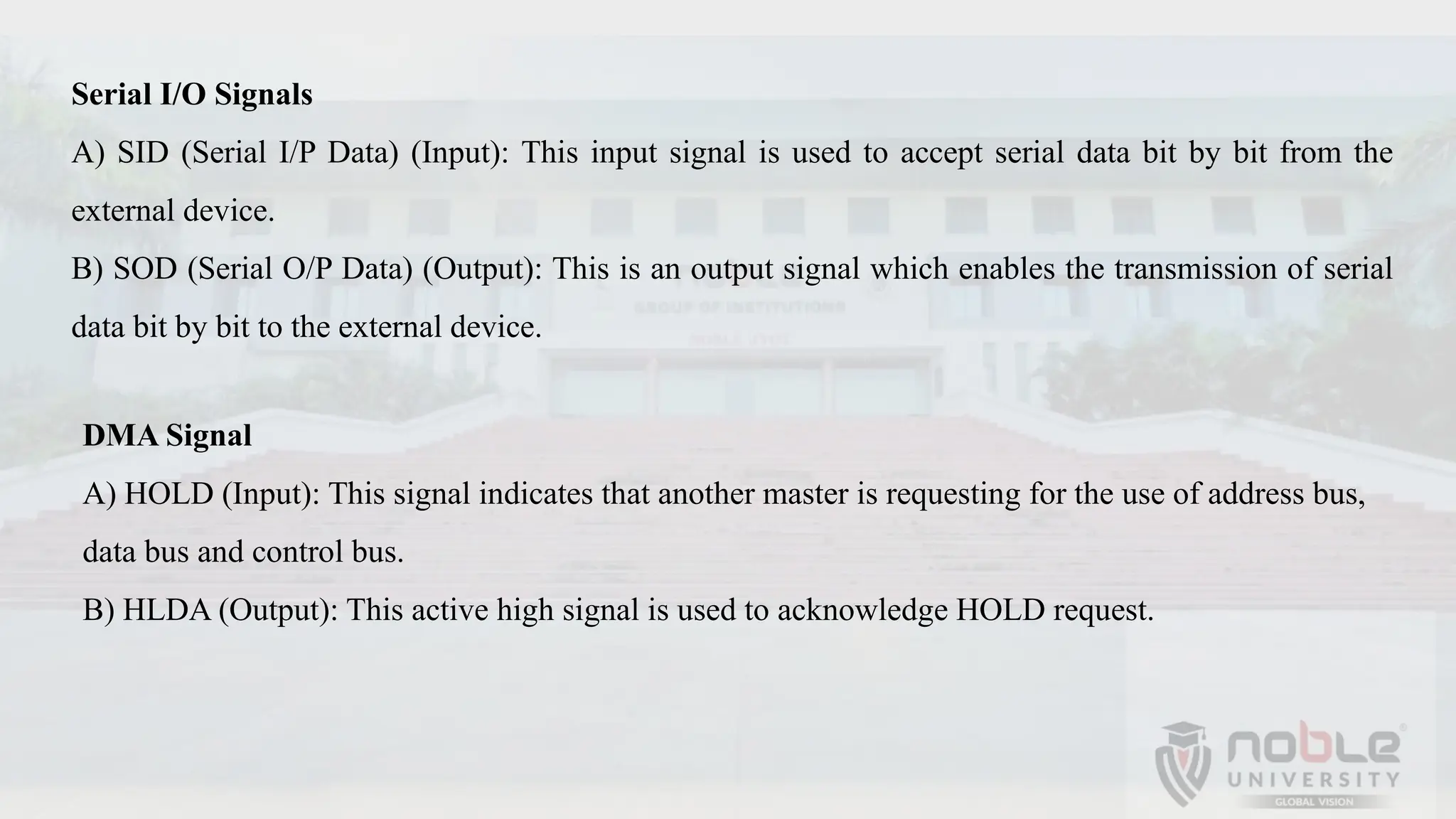 Serial I/O Signals
A) SID (Serial I/P Data) (Input): This input signal is used to accept serial data bit by bit from the
external device.
B) SOD (Serial O/P Data) (Output): This is an output signal which enables the transmission of serial
data bit by bit to the external device.
DMA Signal
A) HOLD (Input): This signal indicates that another master is requesting for the use of address bus,
data bus and control bus.
B) HLDA (Output): This active high signal is used to acknowledge HOLD request.
 