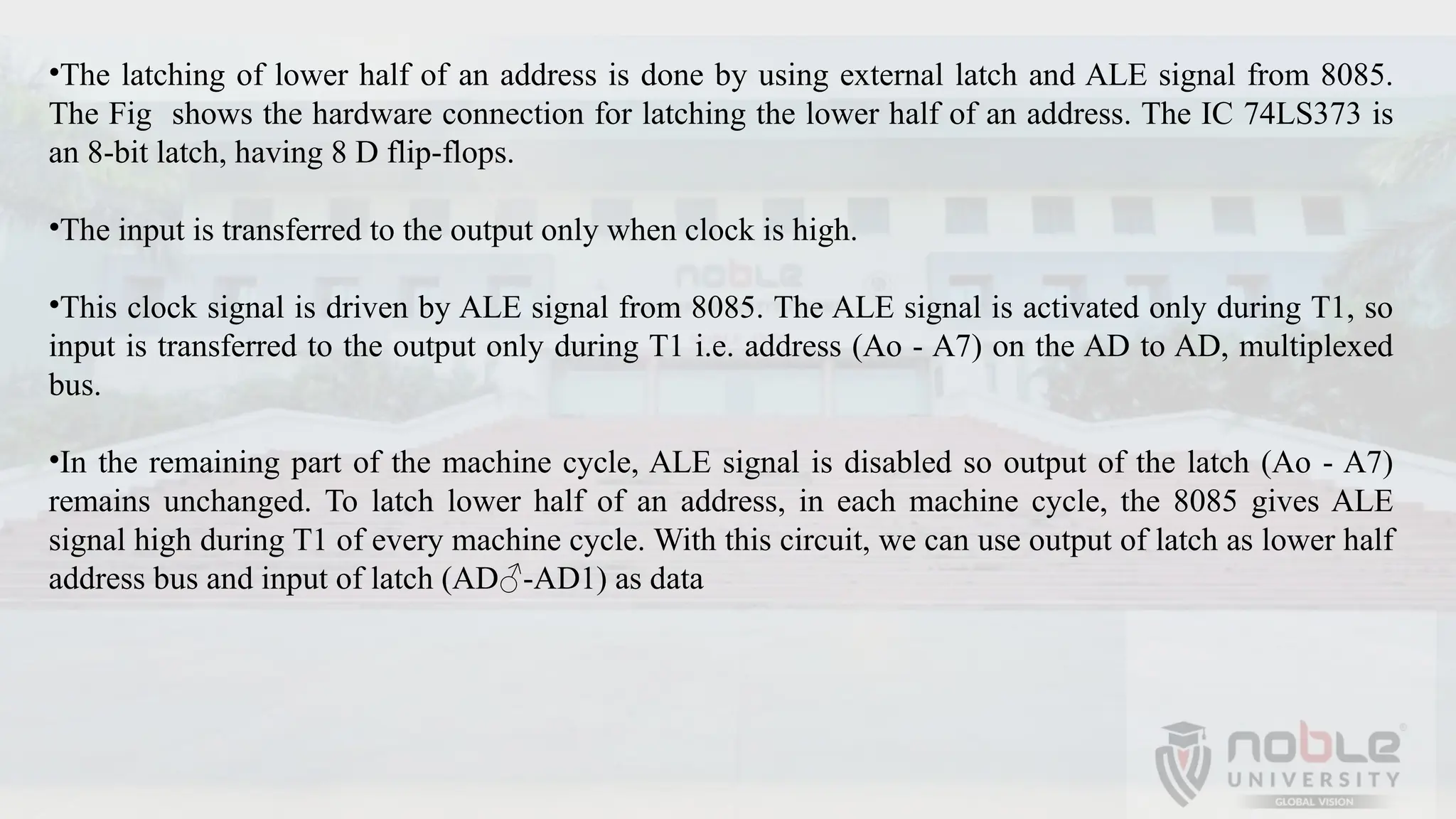 •The latching of lower half of an address is done by using external latch and ALE signal from 8085.
The Fig shows the hardware connection for latching the lower half of an address. The IC 74LS373 is
an 8-bit latch, having 8 D flip-flops.
•The input is transferred to the output only when clock is high.
•This clock signal is driven by ALE signal from 8085. The ALE signal is activated only during T1, so
input is transferred to the output only during T1 i.e. address (Ao - A7) on the AD to AD, multiplexed
bus.
•In the remaining part of the machine cycle, ALE signal is disabled so output of the latch (Ao - A7)
remains unchanged. To latch lower half of an address, in each machine cycle, the 8085 gives ALE
signal high during T1 of every machine cycle. With this circuit, we can use output of latch as lower half
address bus and input of latch (AD♂-AD1) as data
 