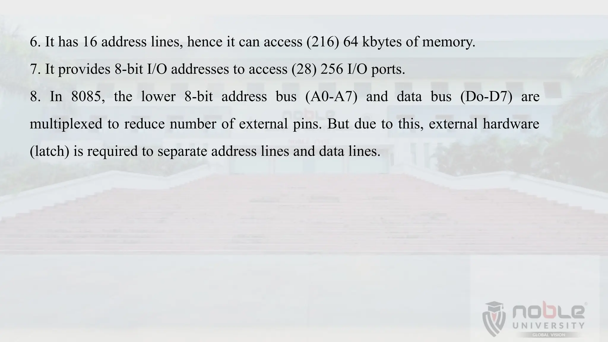 6. It has 16 address lines, hence it can access (216) 64 kbytes of memory.
7. It provides 8-bit I/O addresses to access (28) 256 I/O ports.
8. In 8085, the lower 8-bit address bus (A0-A7) and data bus (Do-D7) are
multiplexed to reduce number of external pins. But due to this, external hardware
(latch) is required to separate address lines and data lines.
 