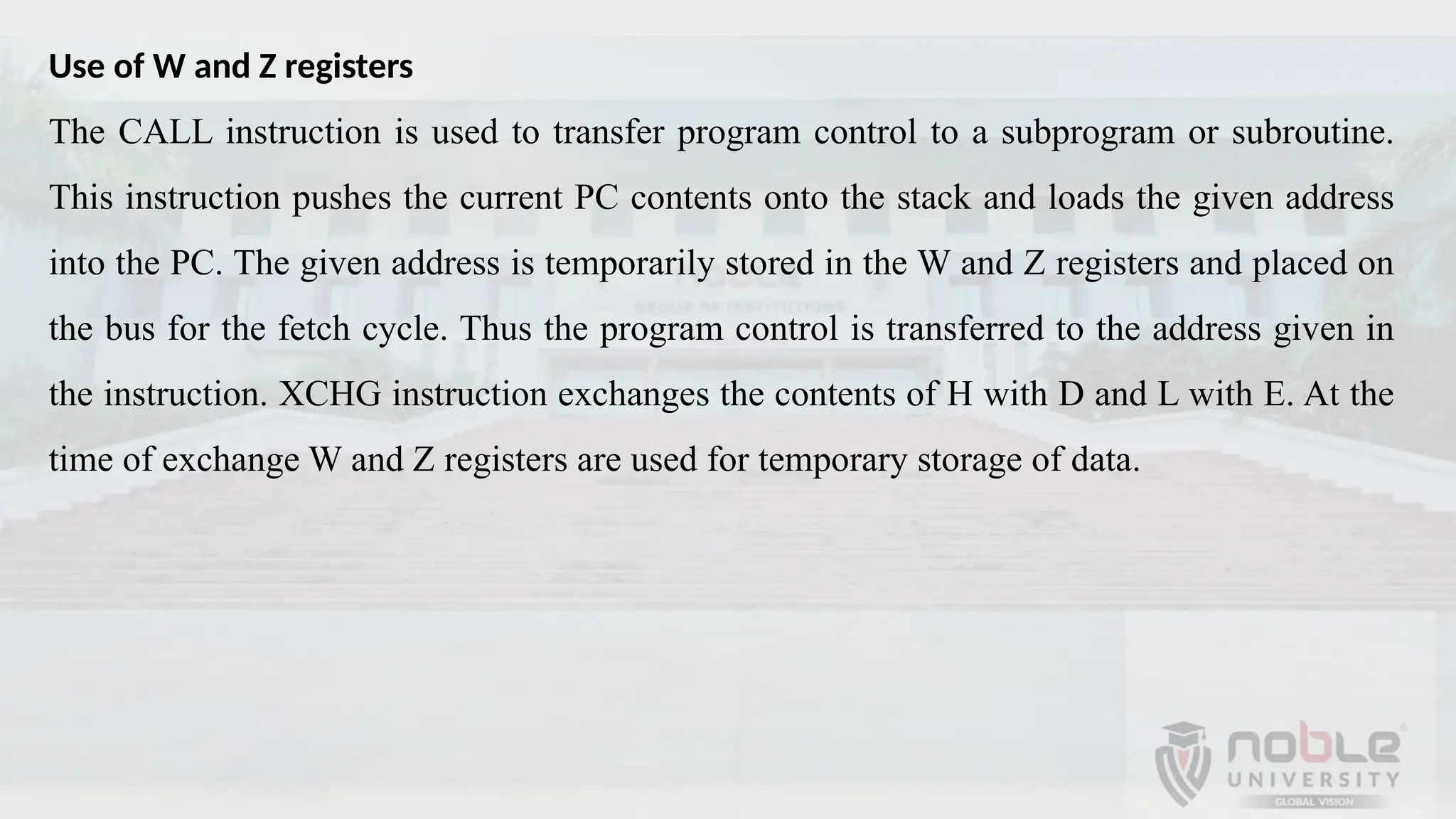 Use of W and Z registers
The CALL instruction is used to transfer program control to a subprogram or subroutine.
This instruction pushes the current PC contents onto the stack and loads the given address
into the PC. The given address is temporarily stored in the W and Z registers and placed on
the bus for the fetch cycle. Thus the program control is transferred to the address given in
the instruction. XCHG instruction exchanges the contents of H with D and L with E. At the
time of exchange W and Z registers are used for temporary storage of data.
 